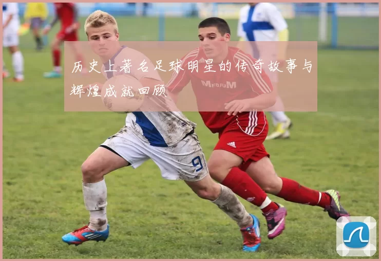 历史上著名足球明星的传奇故事与辉煌成就回顾