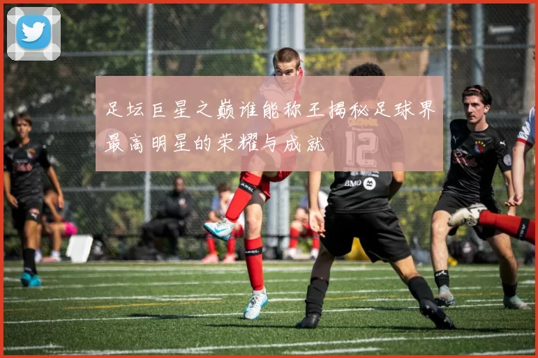 足坛巨星之巅谁能称王揭秘足球界最高明星的荣耀与成就