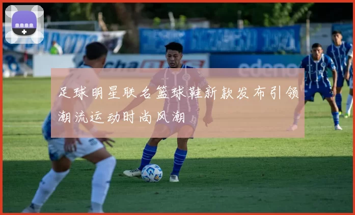 足球明星联名篮球鞋新款发布引领潮流运动时尚风潮