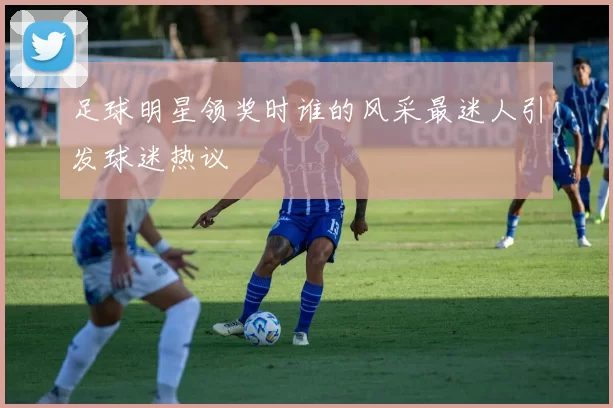 足球明星领奖时谁的风采最迷人引发球迷热议