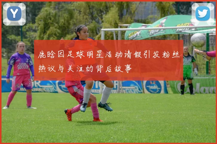 鹿晗因足球明星活动请假引发粉丝热议与关注的背后故事