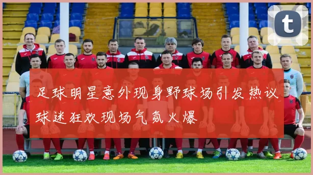 足球明星意外现身野球场引发热议球迷狂欢现场气氛火爆