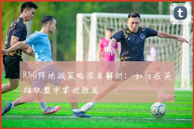 RNG阵地战策略深度解析：如何在英雄联盟中掌控胜局
