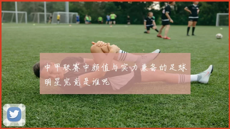 中甲联赛中颜值与实力兼备的足球明星究竟是谁呢