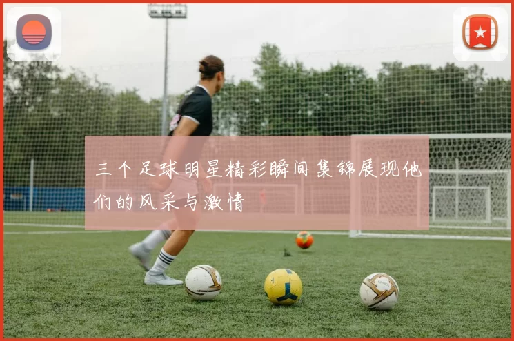 三个足球明星精彩瞬间集锦展现他们的风采与激情