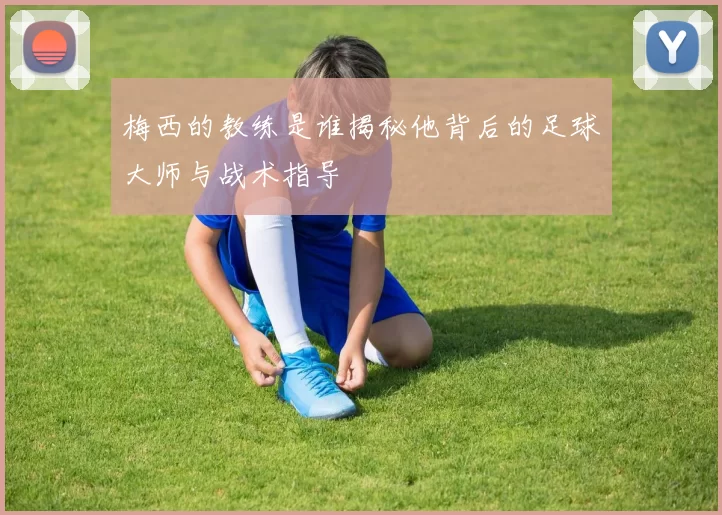梅西的教练是谁揭秘他背后的足球大师与战术指导