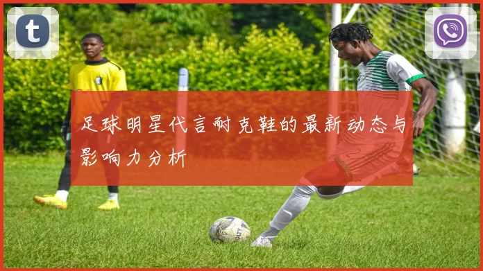 足球明星代言耐克鞋的最新动态与影响力分析
