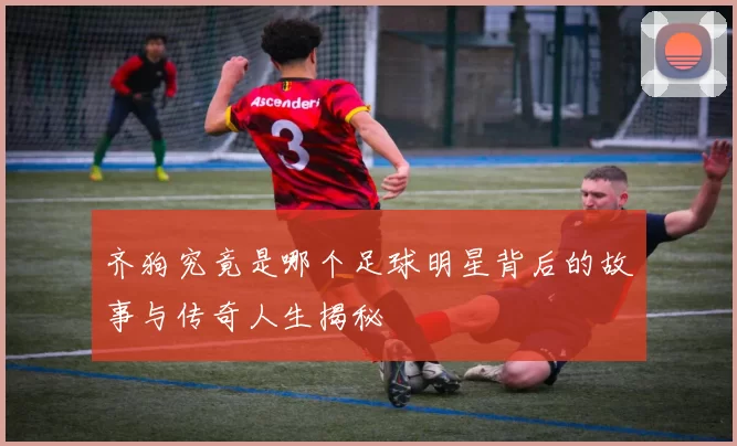 齐狗究竟是哪个足球明星背后的故事与传奇人生揭秘