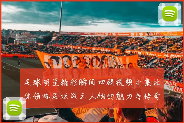 足球明星精彩瞬间回顾视频合集让你领略足坛风云人物的魅力与传奇