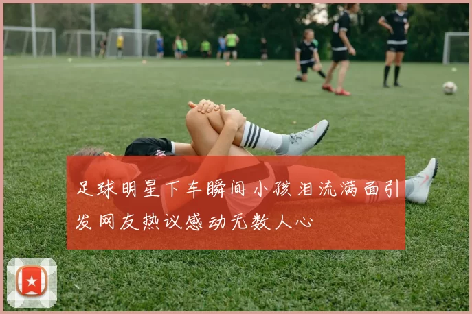 足球明星下车瞬间小孩泪流满面引发网友热议感动无数人心