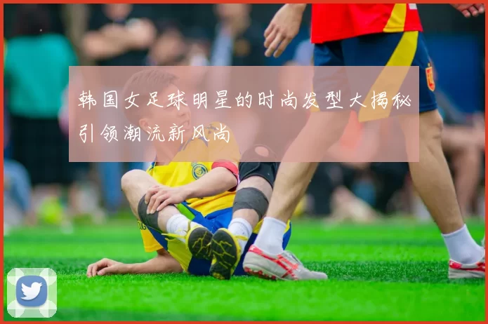 韩国女足球明星的时尚发型大揭秘引领潮流新风尚