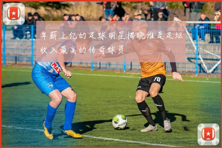 年薪上亿的足球明星揭晓谁是足坛收入最高的传奇球员