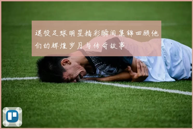 退役足球明星精彩瞬间集锦回顾他们的辉煌岁月与传奇故事