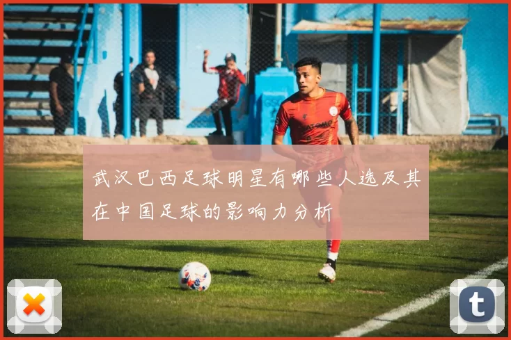 武汉巴西足球明星有哪些人选及其在中国足球的影响力分析
