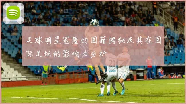 足球明星塞隆的国籍揭秘及其在国际足坛的影响力分析
