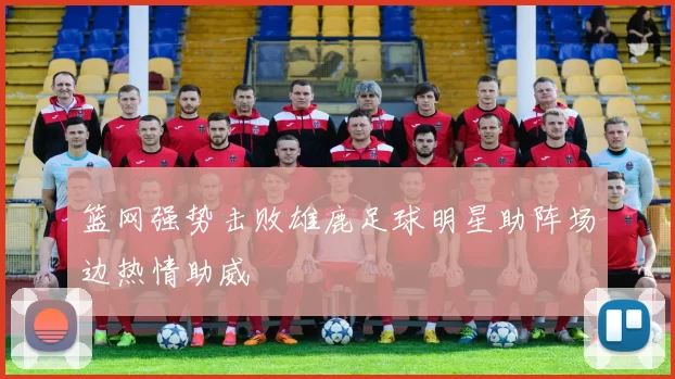 篮网强势击败雄鹿足球明星助阵场边热情助威