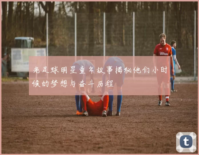 老足球明星童年故事揭秘他们小时候的梦想与奋斗历程