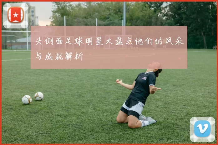 头侧面足球明星大盘点他们的风采与成就解析