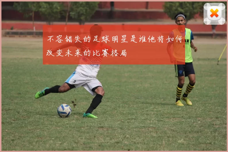 不容错失的足球明星是谁他将如何改变未来的比赛格局