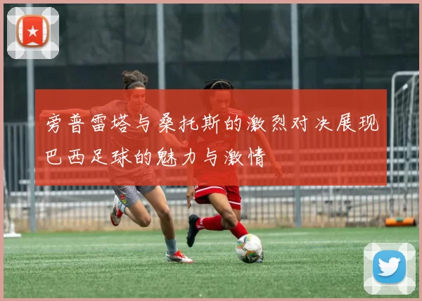 旁普雷塔与桑托斯的激烈对决展现巴西足球的魅力与激情