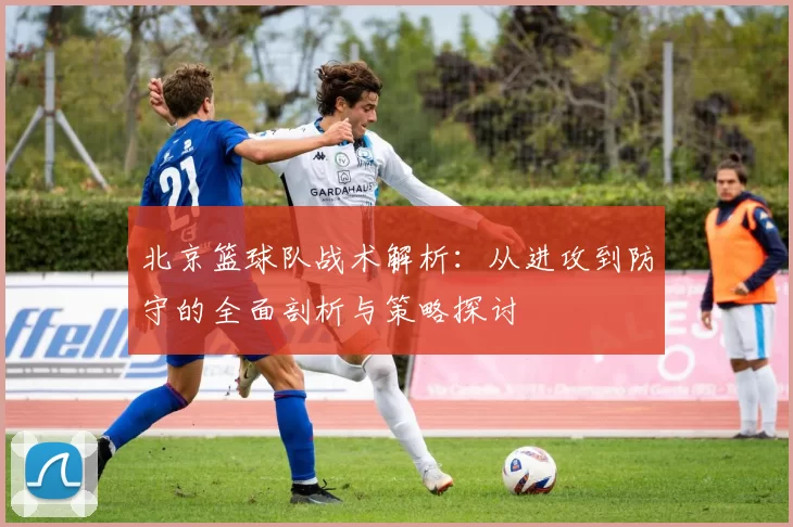 北京篮球队战术解析：从进攻到防守的全面剖析与策略探讨