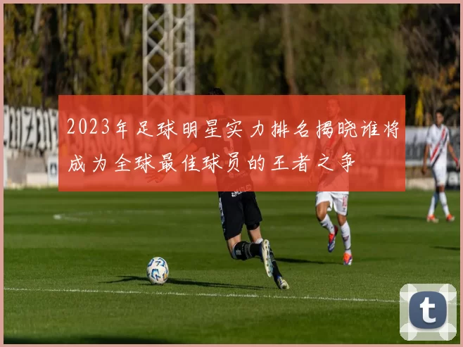 2023年足球明星实力排名揭晓谁将成为全球最佳球员的王者之争