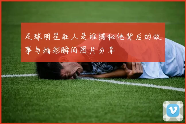 足球明星狂人是谁揭秘他背后的故事与精彩瞬间图片分享
