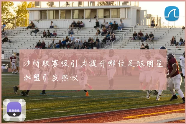 沙特联赛吸引力提升哪位足球明星加盟引发热议