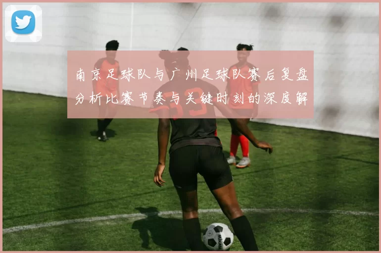 南京足球队与广州足球队赛后复盘分析比赛节奏与关键时刻的深度解读
