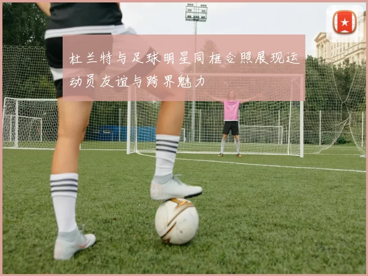 杜兰特与足球明星同框合照展现运动员友谊与跨界魅力