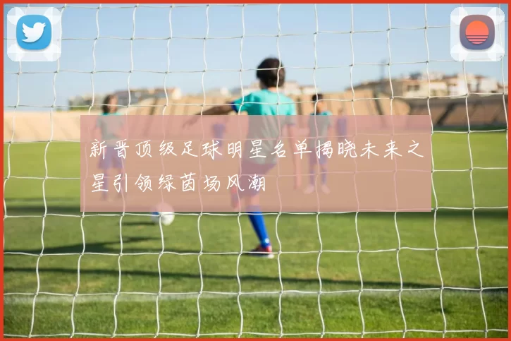 新晋顶级足球明星名单揭晓未来之星引领绿茵场风潮