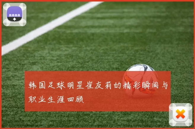 韩国足球明星崔友莉的精彩瞬间与职业生涯回顾