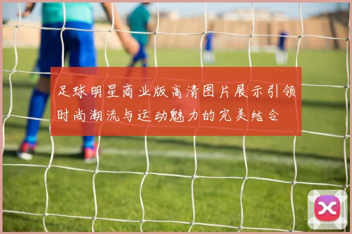 足球明星商业版高清图片展示引领时尚潮流与运动魅力的完美结合
