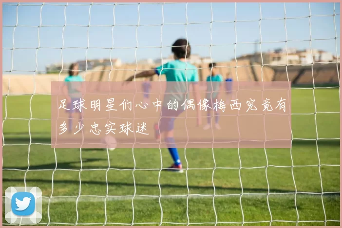 足球明星们心中的偶像梅西究竟有多少忠实球迷