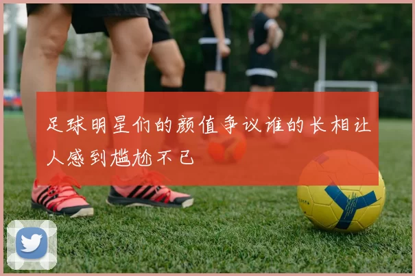 足球明星们的颜值争议谁的长相让人感到尴尬不已