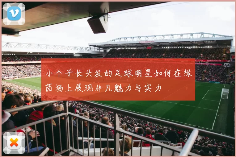 小个子长头发的足球明星如何在绿茵场上展现非凡魅力与实力