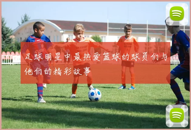 足球明星中最热爱篮球的球员们与他们的精彩故事