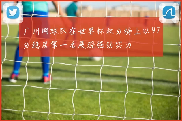 广州网球队在世界杯积分榜上以97分稳居第一名展现强劲实力