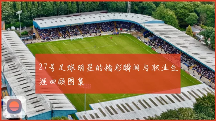 27号足球明星的精彩瞬间与职业生涯回顾图集