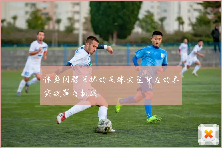 体臭问题困扰的足球女星背后的真实故事与挑战